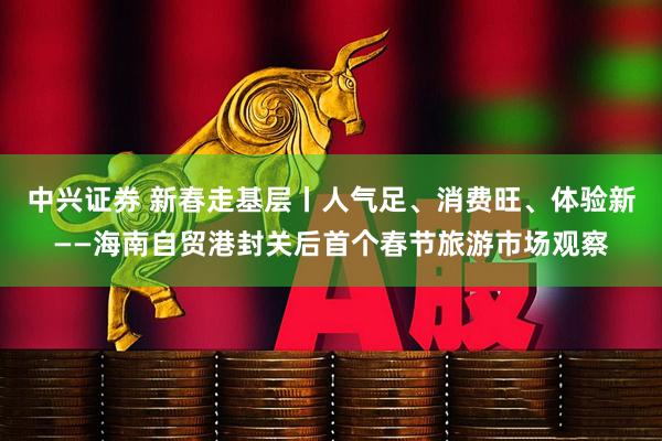 中兴证券 新春走基层丨人气足、消费旺、体验新——海南自贸港封关后首个春节旅游市场观察