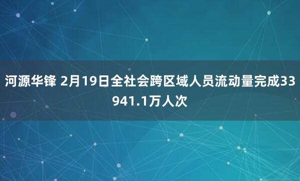 河源华锋 2月19日全社会跨区域人员流动量完成33941.1万人次