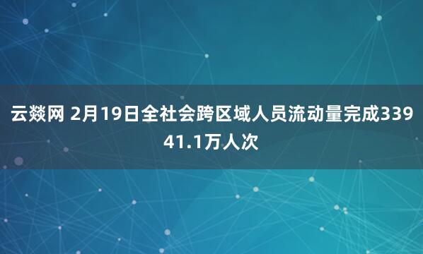 云燚网 2月19日全社会跨区域人员流动量完成33941.1万人次