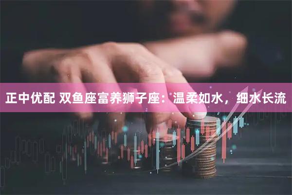 正中优配 双鱼座富养狮子座：温柔如水，细水长流