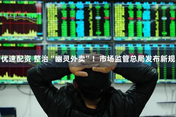 优速配资 整治“幽灵外卖”！市场监管总局发布新规