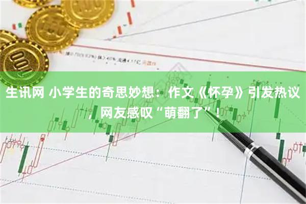 生讯网 小学生的奇思妙想：作文《怀孕》引发热议，网友感叹“萌翻了”！
