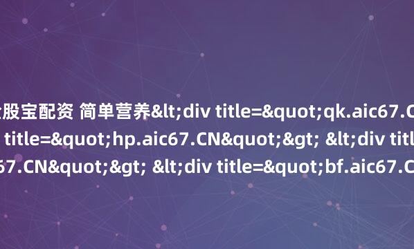 金股宝配资 简单营养<div title="qk.aic67.CN"> <div title="hp.aic67.CN"> <div title="vq.aic67.CN"> <div titl