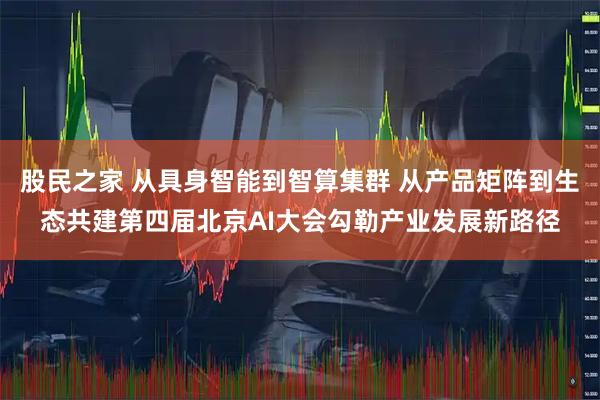 股民之家 从具身智能到智算集群 从产品矩阵到生态共建第四届北京AI大会勾勒产业发展新路径