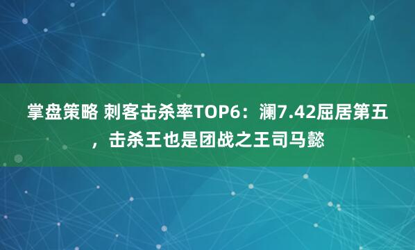 掌盘策略 刺客击杀率TOP6：澜7.42屈居第五，击杀王也是团战之王司马懿