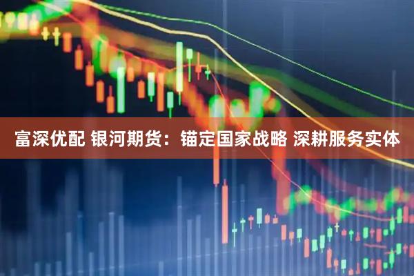富深优配 银河期货：锚定国家战略 深耕服务实体