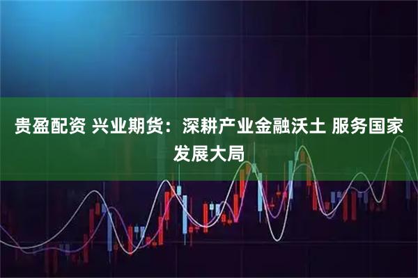 贵盈配资 兴业期货：深耕产业金融沃土 服务国家发展大局