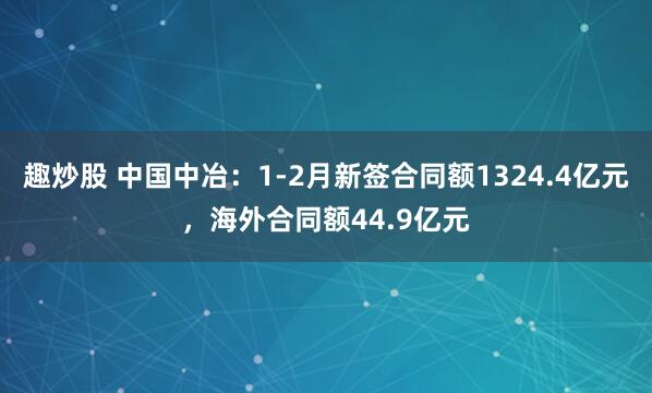 趣炒股 中国中冶：1-2月新签合同额1324.4亿元，海外合同额44.9亿元