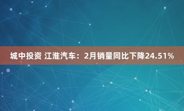 城中投资 江淮汽车：2月销量同比下降24.51%