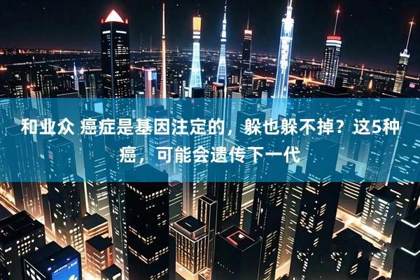 和业众 癌症是基因注定的，躲也躲不掉？这5种癌，可能会遗传下一代