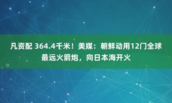 凡资配 364.4千米！美媒：朝鲜动用12门全球最远火箭炮，向日本海开火