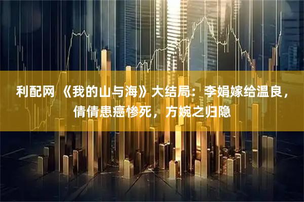 利配网 《我的山与海》大结局：李娟嫁给温良，倩倩患癌惨死，方婉之归隐