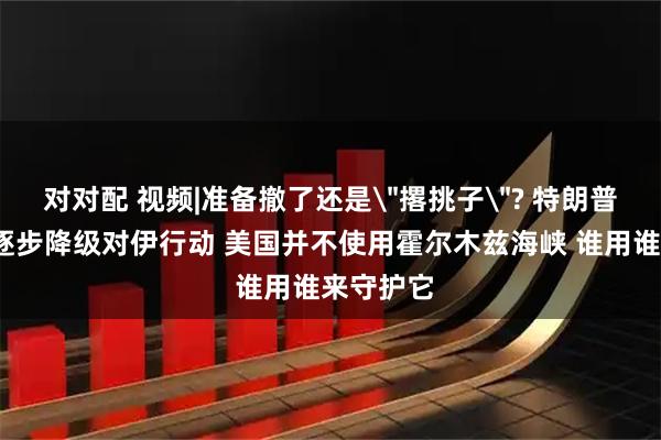 对对配 视频|准备撤了还是＂撂挑子＂? 特朗普:正考虑逐步降级对伊行动 美国并不使用霍尔木兹海峡 谁用谁来守护它