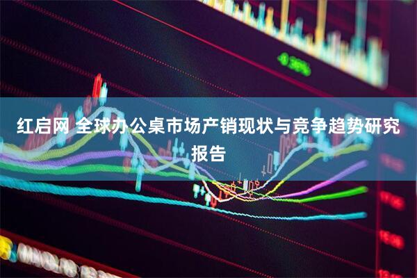红启网 全球办公桌市场产销现状与竞争趋势研究报告