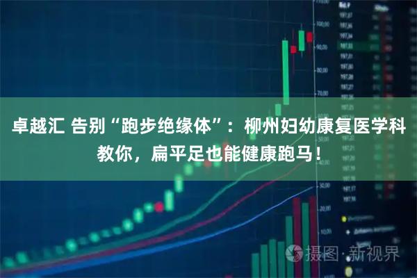 卓越汇 告别“跑步绝缘体”：柳州妇幼康复医学科教你，扁平足也能健康跑马！