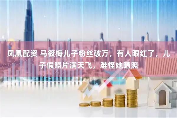 凤凰配资 马筱梅儿子粉丝破万，有人眼红了，儿子假照片满天飞，难怪她晒照
