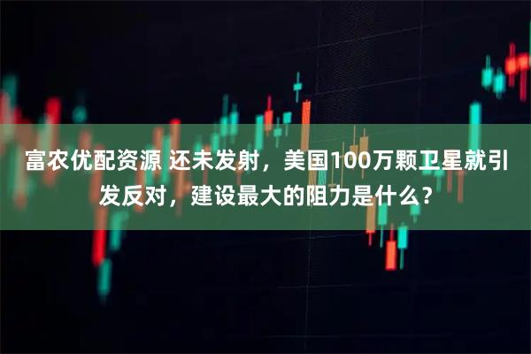 富农优配资源 还未发射，美国100万颗卫星就引发反对，建设最大的阻力是什么？