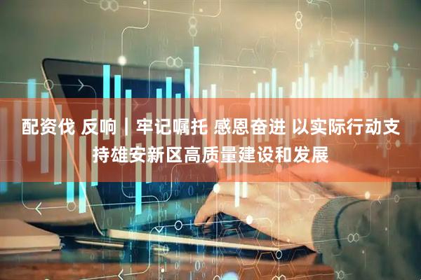 配资伐 反响｜牢记嘱托 感恩奋进 以实际行动支持雄安新区高质量建设和发展