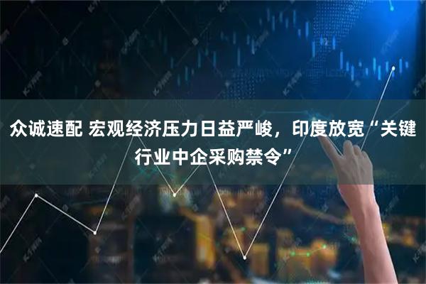 众诚速配 宏观经济压力日益严峻，印度放宽“关键行业中企采购禁令”