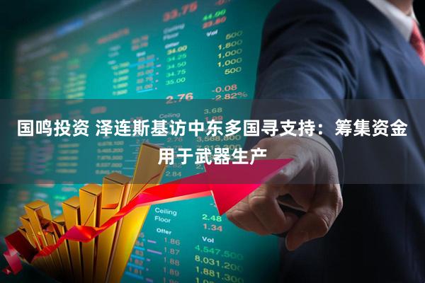 国鸣投资 泽连斯基访中东多国寻支持：筹集资金用于武器生产
