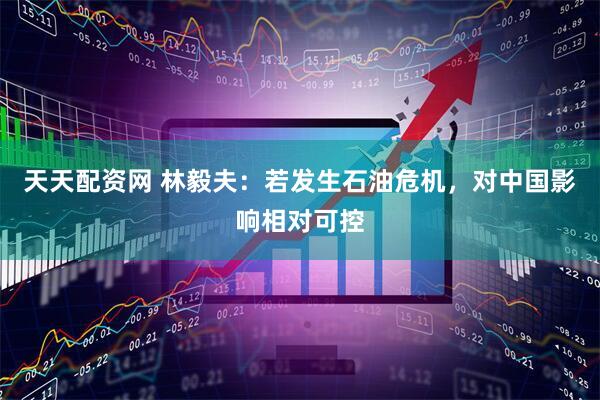 天天配资网 林毅夫：若发生石油危机，对中国影响相对可控