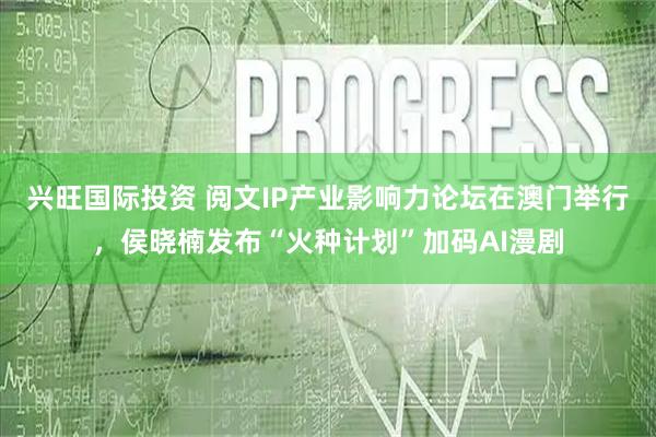 兴旺国际投资 阅文IP产业影响力论坛在澳门举行，侯晓楠发布“火种计划”加码AI漫剧