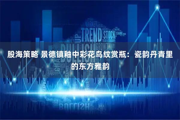 股海策略 景德镇釉中彩花鸟纹赏瓶：瓷韵丹青里的东方雅韵