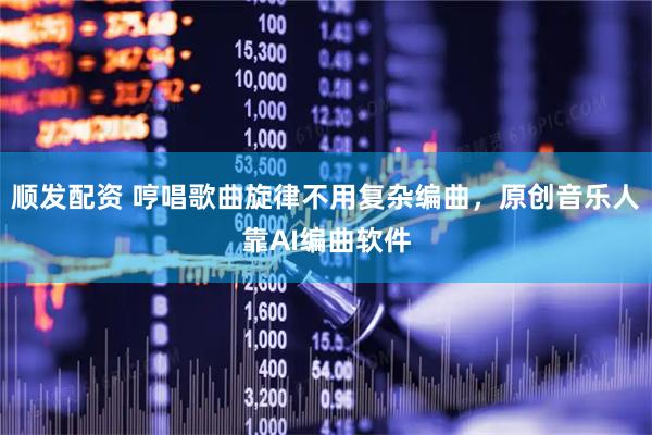 顺发配资 哼唱歌曲旋律不用复杂编曲，原创音乐人靠AI编曲软件