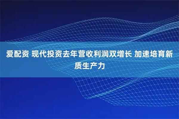 爱配资 现代投资去年营收利润双增长 加速培育新质生产力
