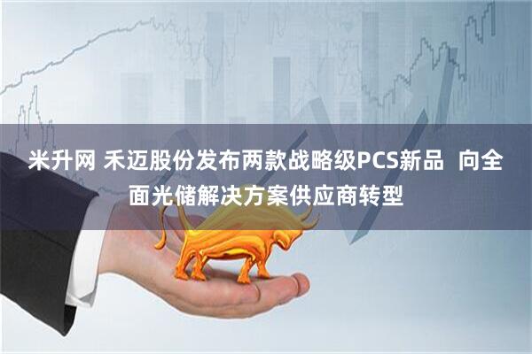 米升网 禾迈股份发布两款战略级PCS新品  向全面光储解决方案供应商转型