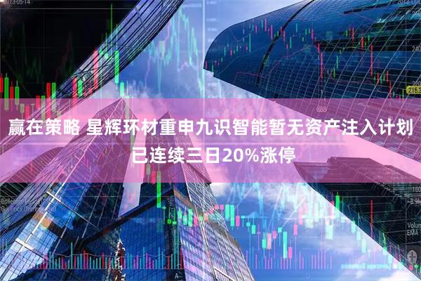 赢在策略 星辉环材重申九识智能暂无资产注入计划 已连续三日20%涨停