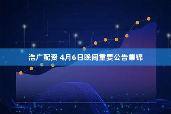 浩广配资 4月6日晚间重要公告集锦