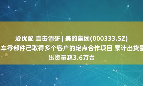 爱优配 直击调研 | 美的集团(000333.SZ)：上半年汽车零部件已取得多个客户的定点合作项目 累计出货量超3.6万台
