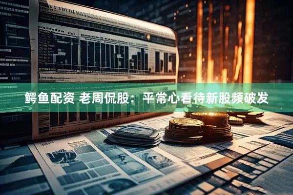鳄鱼配资 老周侃股：平常心看待新股频破发