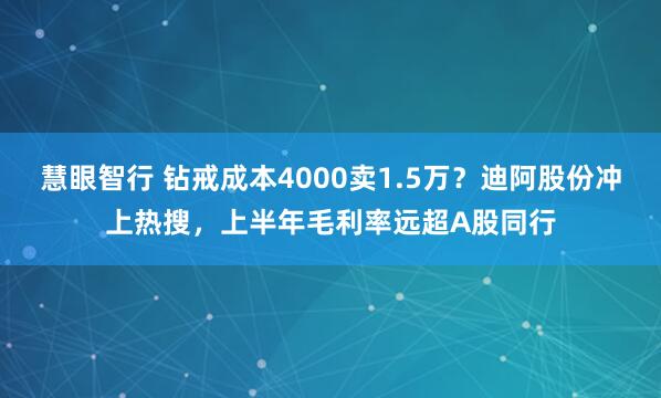 慧眼智行 钻戒成本4000卖1.5万？迪阿股份冲上热搜，上半年毛利率远超A股同行