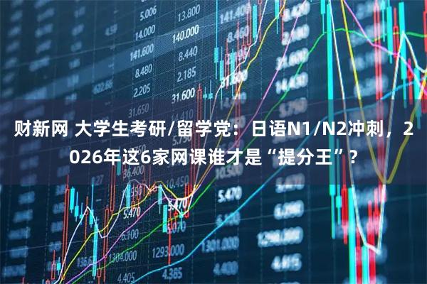 财新网 大学生考研/留学党：日语N1/N2冲刺，2026年这6家网课谁才是“提分王”？