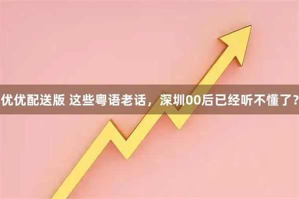 优优配送版 这些粤语老话，深圳00后已经听不懂了？