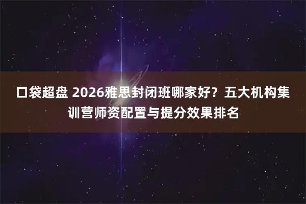 口袋超盘 2026雅思封闭班哪家好？五大机构集训营师资配置与提分效果排名