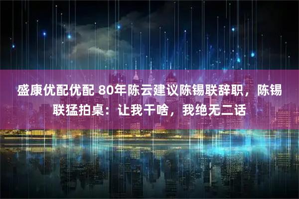 盛康优配优配 80年陈云建议陈锡联辞职，陈锡联猛拍桌：让我干啥，我绝无二话