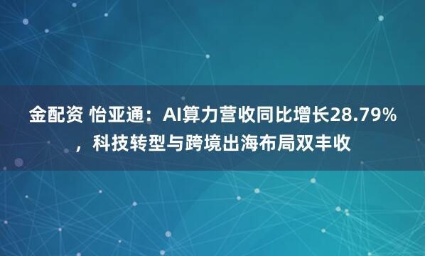 金配资 怡亚通：AI算力营收同比增长28.79%，科技转型与跨境出海布局双丰收