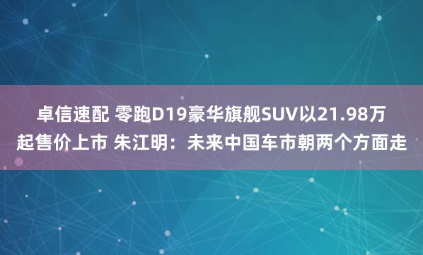 卓信速配 零跑D19豪华旗舰SUV以21.98万起售价上市 朱江明：未来中国车市朝两个方面走