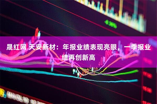 晟红网 天安新材：年报业绩表现亮眼，一季报业绩再创新高