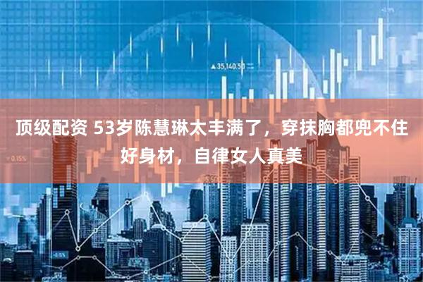 顶级配资 53岁陈慧琳太丰满了，穿抹胸都兜不住好身材，自律女人真美