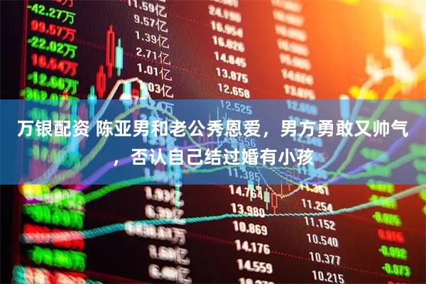 万银配资 陈亚男和老公秀恩爱，男方勇敢又帅气，否认自己结过婚有小孩