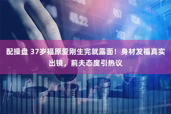 配操盘 37岁福原爱刚生完就露面！身材发福真实出镜，前夫态度引热议
