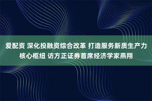 爱配资 深化投融资综合改革 打造服务新质生产力核心枢纽 访方正证券首席经济学家燕翔