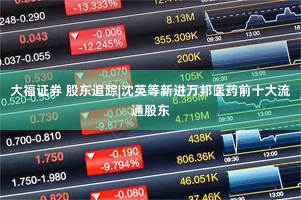 大福证券 股东追踪|沈英等新进万邦医药前十大流通股东