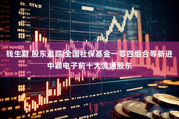 钱生财 股东追踪|全国社保基金一零四组合等新进中颖电子前十大流通股东
