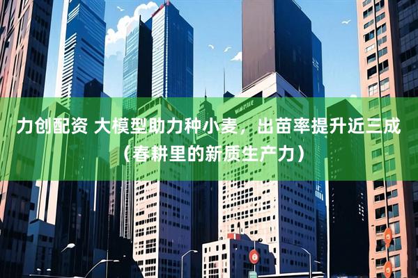 力创配资 大模型助力种小麦，出苗率提升近三成（春耕里的新质生产力）