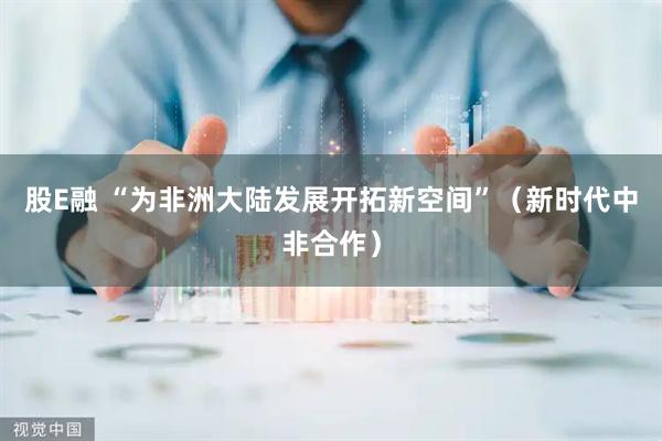 股E融 “为非洲大陆发展开拓新空间”（新时代中非合作）